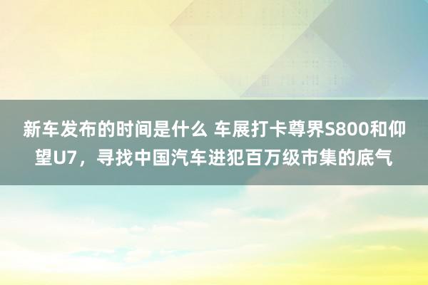   新车发布的时间是什么 车展打卡尊界S800和仰望U7，寻找中国汽车进犯百万级市集的底气