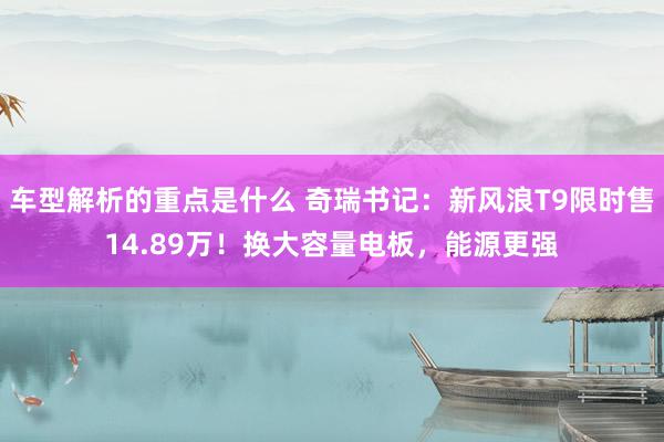   车型解析的重点是什么 奇瑞书记：新风浪T9限时售14.89万！换大容量电板，能源更强