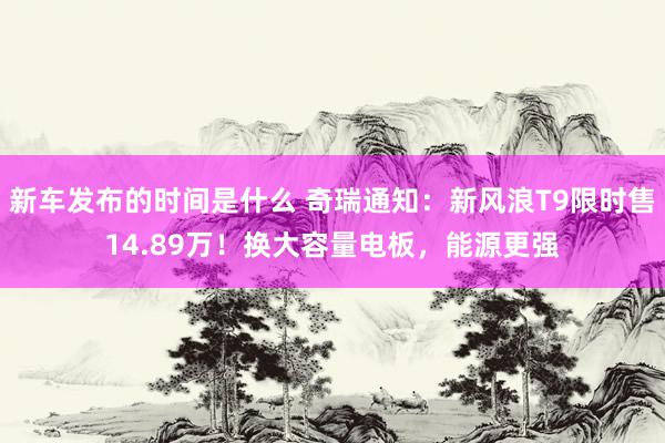   新车发布的时间是什么 奇瑞通知：新风浪T9限时售14.89万！换大容量电板，能源更强