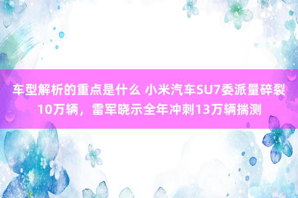 车型解析的重点是什么 小米汽车SU7委派量碎裂10万辆，雷军晓示全年冲刺13万辆揣测