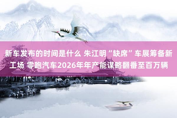 新车发布的时间是什么 朱江明“缺席”车展筹备新工场 零跑汽车2026年年产能谋略翻番至百万辆