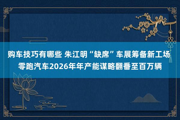 购车技巧有哪些 朱江明“缺席”车展筹备新工场 零跑汽车202