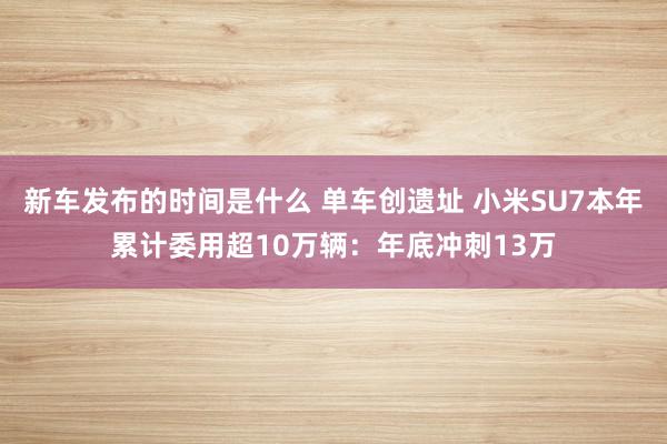 新车发布的时间是什么 单车创遗址 小米SU7本年累计委用超1