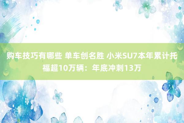 购车技巧有哪些 单车创名胜 小米SU7本年累计托福超10万辆：年底冲刺13万