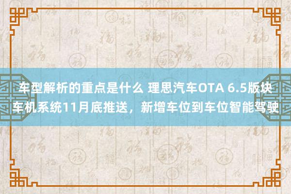 车型解析的重点是什么 理思汽车OTA 6.5版块车机系统11月底推送，新增车位到车位智能驾驶