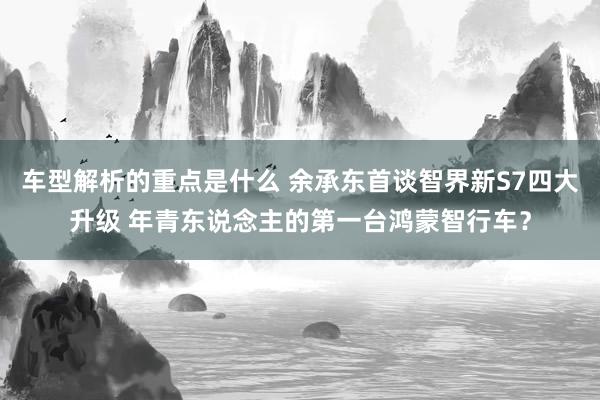 车型解析的重点是什么 余承东首谈智界新S7四大升级 年青东说念主的第一台鸿蒙智行车？