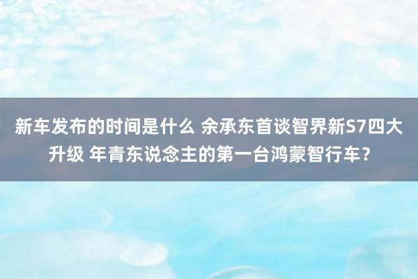 新车发布的时间是什么 余承东首谈智界新S7四大升级 年青东说念主的第一台鸿蒙智行车？