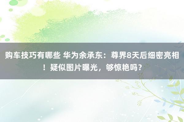 购车技巧有哪些 华为余承东：尊界8天后细密亮相！疑似图片曝光，够惊艳吗？