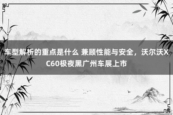   车型解析的重点是什么 兼顾性能与安全，沃尔沃XC60极夜黑广州车展上市