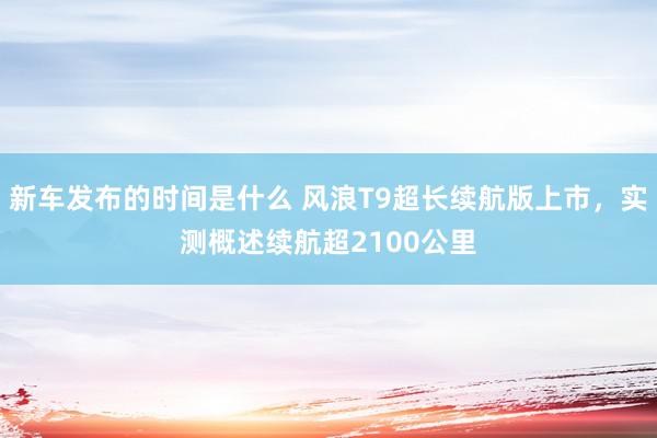 新车发布的时间是什么 风浪T9超长续航版上市，实测概述续航超2100公里