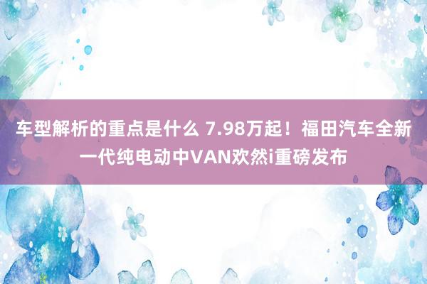 车型解析的重点是什么 7.98万起！福田汽车全新一代纯电动中VAN欢然i重磅发布