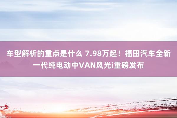 车型解析的重点是什么 7.98万起！福田汽车全新一代纯电动中VAN风光i重磅发布