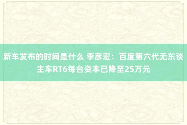 新车发布的时间是什么 李彦宏：百度第六代无东谈主车RT6每台资本已降至25万元