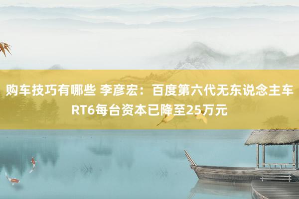 购车技巧有哪些 李彦宏：百度第六代无东说念主车RT6每台资本已降至25万元