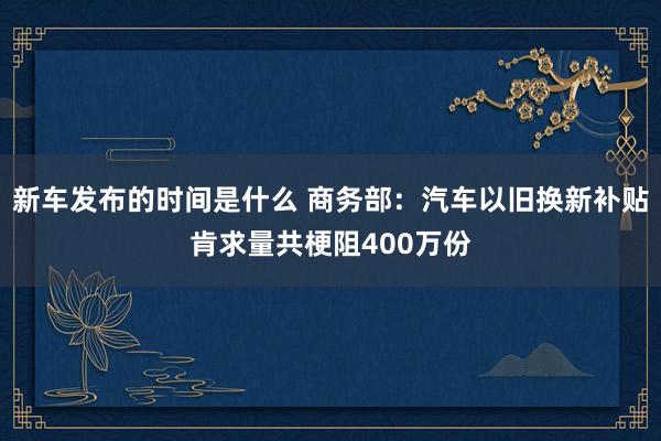 新车发布的时间是什么 商务部：汽车以旧换新补贴肯求量共梗阻400万份