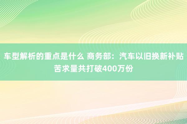 车型解析的重点是什么 商务部：汽车以旧换新补贴苦求量共打破400万份