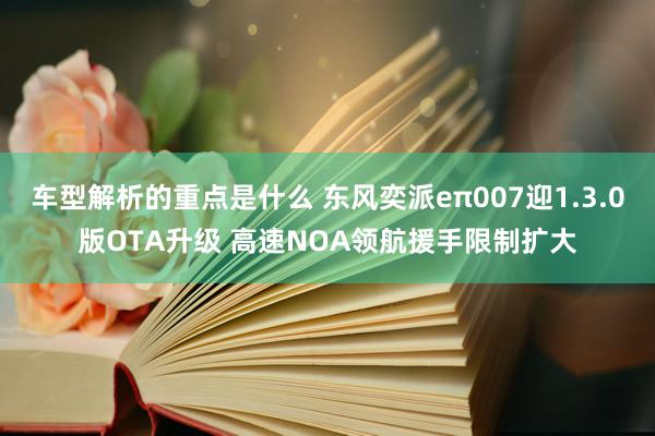   车型解析的重点是什么 东风奕派eπ007迎1.3.0版OTA升级 高速NOA领航援手限制扩大