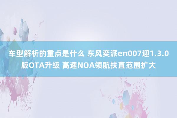   车型解析的重点是什么 东风奕派eπ007迎1.3.0版OTA升级 高速NOA领航扶直范围扩大