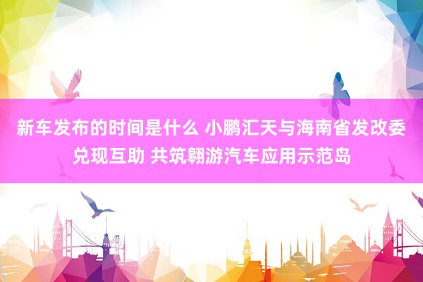   新车发布的时间是什么 小鹏汇天与海南省发改委兑现互助 共筑翱游汽车应用示范岛