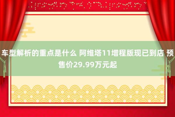   车型解析的重点是什么 阿维塔11增程版现已到店 预售价29.99万元起