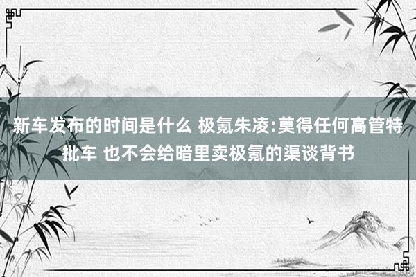   新车发布的时间是什么 极氪朱凌:莫得任何高管特批车 也不会给暗里卖极氪的渠谈背书