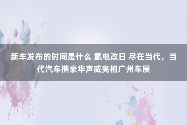   新车发布的时间是什么 氢电改日 尽在当代，当代汽车携豪华声威亮相广州车展