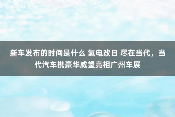   新车发布的时间是什么 氢电改日 尽在当代，当代汽车携豪华威望亮相广州车展