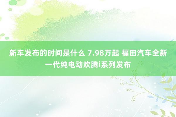   新车发布的时间是什么 7.98万起 福田汽车全新一代纯电动欢腾i系列发布