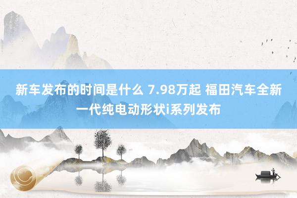   新车发布的时间是什么 7.98万起 福田汽车全新一代纯电动形状i系列发布