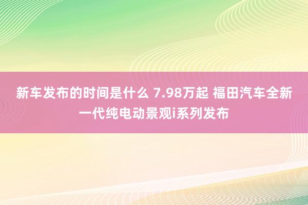   新车发布的时间是什么 7.98万起 福田汽车全新一代纯电动景观i系列发布