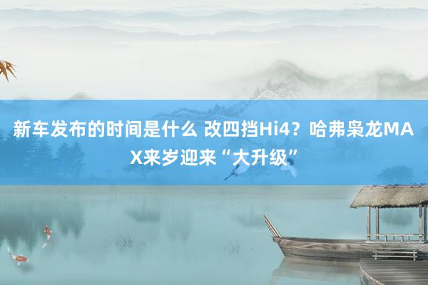 新车发布的时间是什么 改四挡Hi4？哈弗枭龙MAX来岁迎来“