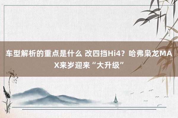   车型解析的重点是什么 改四挡Hi4？哈弗枭龙MAX来岁迎来“大升级”