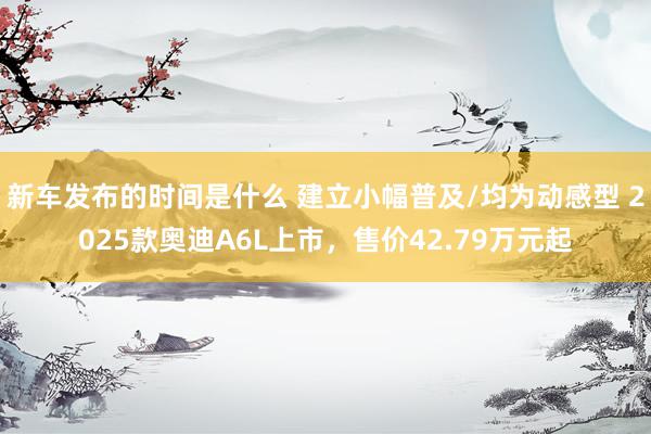   新车发布的时间是什么 建立小幅普及/均为动感型 2025款奥迪A6L上市，售价42.79万元起