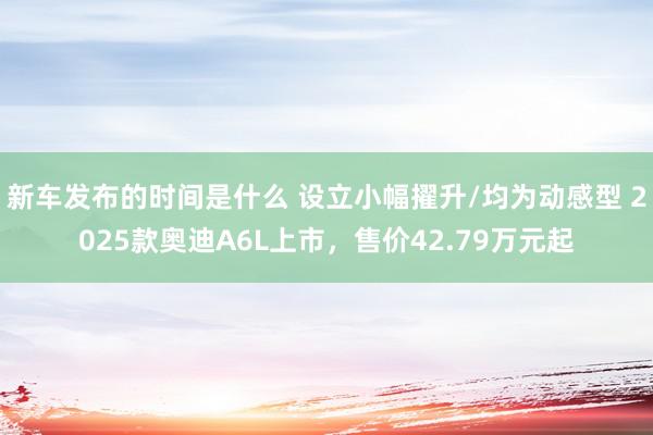   新车发布的时间是什么 设立小幅擢升/均为动感型 2025款奥迪A6L上市，售价42.79万元起