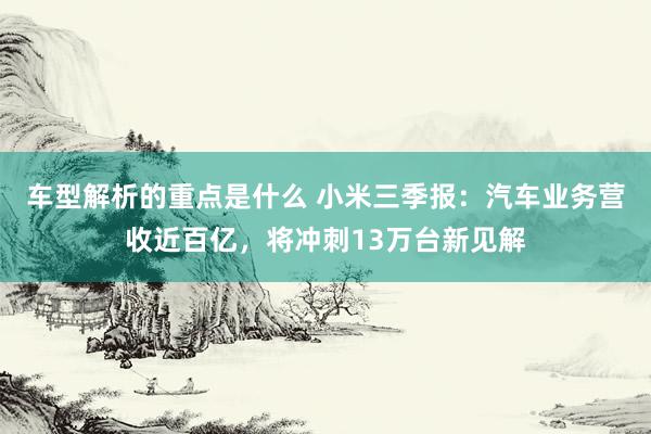   车型解析的重点是什么 小米三季报：汽车业务营收近百亿，将冲刺13万台新见解