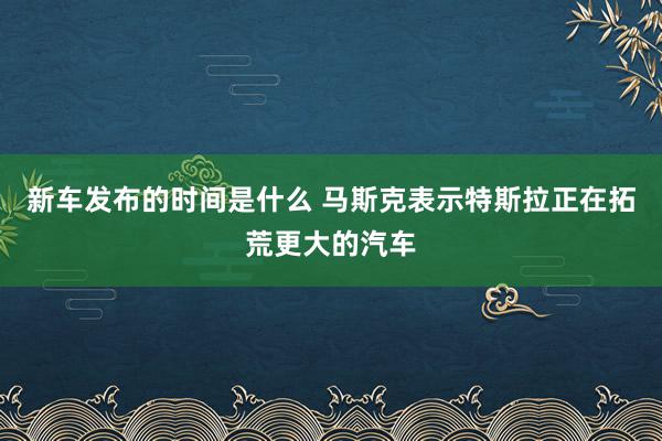   新车发布的时间是什么 马斯克表示特斯拉正在拓荒更大的汽车