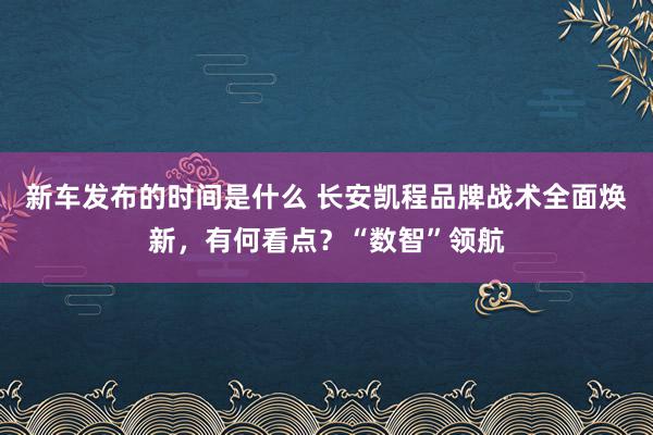   新车发布的时间是什么 长安凯程品牌战术全面焕新，有何看点？“数智”领航