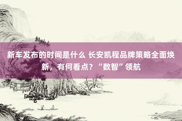   新车发布的时间是什么 长安凯程品牌策略全面焕新，有何看点？“数智”领航