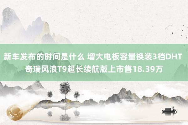   新车发布的时间是什么 增大电板容量换装3档DHT 奇瑞风浪T9超长续航版上市售18.39万