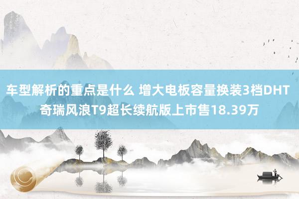   车型解析的重点是什么 增大电板容量换装3档DHT 奇瑞风浪T9超长续航版上市售18.39万