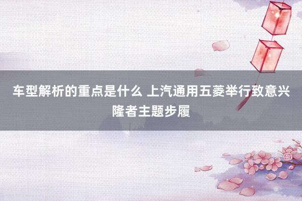   车型解析的重点是什么 上汽通用五菱举行致意兴隆者主题步履