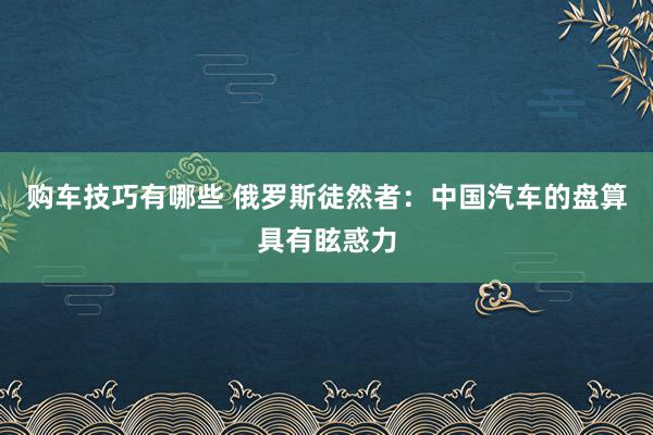   购车技巧有哪些 俄罗斯徒然者：中国汽车的盘算具有眩惑力