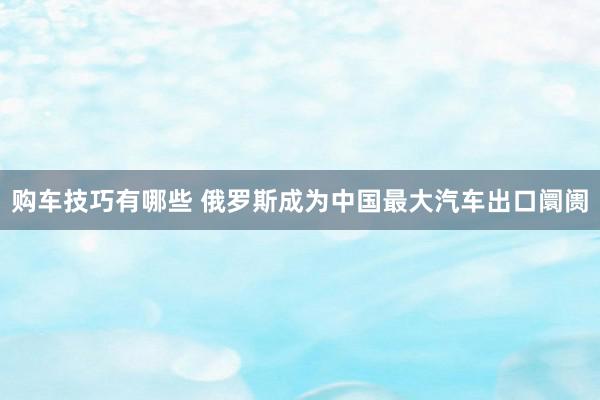 购车技巧有哪些 俄罗斯成为中国最大汽车出口阛阓