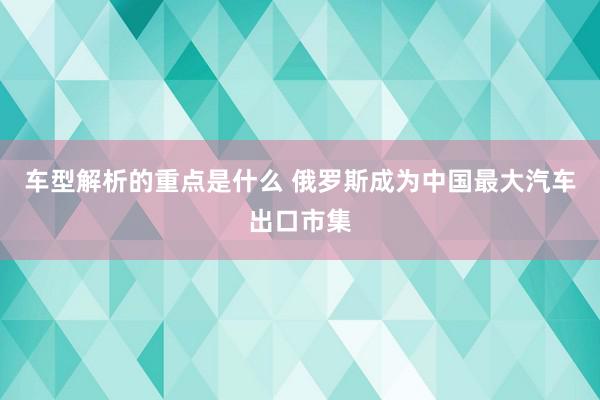   车型解析的重点是什么 俄罗斯成为中国最大汽车出口市集